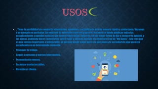 • . Tiene la posibilidad de compartir información, opiniones, y actualizarse de una manera rápida y confortante. Vayamos
a un ejemplo en particular. Un noticiero de televisión tiene un grupo en Facebook en donde publican todas las
actualizaciones y aquellas noticias que tienen repercusión. Entonces, no hay mejor forma de dar a conocer tu opinión, y
las ajenas, pudiendo hacer comentarios sobre estas y además puntuar el comentario con un "Me Gusta". Esto creo que
es una ventaja importante e inmejorable, ya que uno puede saber qué es lo que piensa la sociedad de algo que está
sucediendo en un determinado momento.
• Promover tu trabajo.
• Seguir a personas y marcas interesantes.
• Promoción de eventos.
• Encontrar contactos útiles.
• Atención al cliente.
 