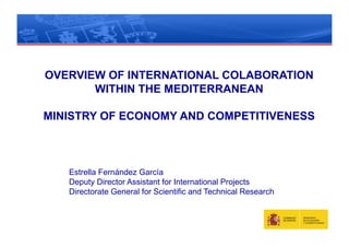 OVERVIEW OF INTERNATIONAL COLABORATION
       WITHIN THE MEDITERRANEAN

MINISTRY OF ECONOMY AND COMPETITIVENESS



   Estrella Fernández García
   Deputy Director Assistant for International Projects
   Directorate General for Scientific and Technical Research
 