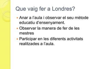 Que vaig fer a Londres?Anar a l’aula i observar el seu mètode educatiu d’ensenyament.Observar la manera de fer de les mestresParticipar en les diferents activitats realitzades a l’aula.