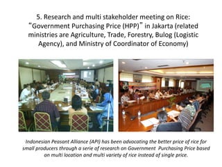 5. Research and multi stakeholder meeting on Rice: 
“Government Purchasing Price (HPP)” in Jakarta (related 
ministries are Agriculture, Trade, Forestry, Bulog (Logistic 
Agency), and Ministry of Coordinator of Economy) 
Indonesian Peasant Alliance (API) has been advocating the better price of rice for 
small producers through a serie of research on Government Purchasing Price based 
on multi location and multi variety of rice instead of single price. 
 