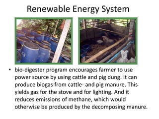 Renewable Energy System 
• bio-digester program encourages farmer to use 
power source by using cattle and pig dung. It can 
produce biogas from cattle- and pig manure. This 
yields gas for the stove and for lighting. And it 
reduces emissions of methane, which would 
otherwise be produced by the decomposing manure. 
 