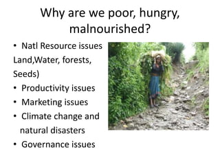 Why are we poor, hungry, 
malnourished? 
• Natl Resource issues 
Land,Water, forests, 
Seeds) 
• Productivity issues 
• Marketing issues 
• Climate change and 
natural disasters 
• Governance issues 
 
