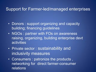 Support for Farmer-led/managed enterprises 
• Donors : support organizing and capacity 
building; financing guidelines 
• NGOs : partner with FOs on awareness 
raising, organizing, building enterprise devt 
activities 
• Private sector : sustainability and 
inclusivity measures 
• Consumers : patronize the products , 
networking for direct farmer-consumer 
relations 
 
