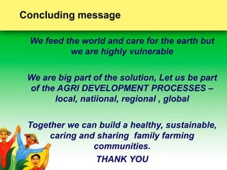 Concluding message 
We feed the world and care for the earth but 
we are highly vulnerable 
We are big part of the solution, Let us be part 
of the AGRI DEVELOPMENT PROCESSES – 
local, natiional, regional , global 
Together we can build a healthy, sustainable, 
caring and sharing family farming 
communities. 
THANK YOU 
