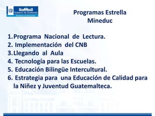 Programas Estrella
Mineduc
1.Programa Nacional de Lectura.
2. Implementación del CNB
3.Llegando al Aula
4. Tecnología para las Escuelas.
5. Educación Bilingüe Intercultural.
6. Estrategia para una Educación de Calidad para
la Niñez y Juventud Guatemalteca.

 