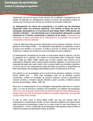 implementar, pero que sin lugar a dudas requiere que se adelanten investigaciones en tal 
sentido. No obstante, las investigaciones hechas a la fecha, dan resultados positivos en 
campos como la lectura y las ciencias, en el sistema de educación “tradicional”. 
La metacognición da cuenta del conocimiento y el control que los individuos 
desarrollan sobre sus procesos cognitivos. Con relación al efecto del uso de 
estrategias metacognitivas, en el proceso de aprendizaje, Baker (1995) plantea que 
estudios realizados “...han demostrado que la metacognición desempeña un papel 
importante en la efectiva comprensión y retención de los textos. ”Comentario: que 
interesante, no tenía conocimiento de la metacognición y lo importante que es para la 
comprensión y retención de textos.” 
Y esto es válido para todas las áreas relacionadas con los procesos cognitivos. Como lo 
plantea el mismo Baker (1995), “... las habilidades metacognitivas son aplicables no sólo a 
la lectura sino también a la escritura, el habla la escucha, el estudio, la resolución de 
problemas y cualquier otro dominio en el que intervengan procesos cognitivos”. 
La metacognición comprende de una parte, el conocimiento sobre la cognición y de otra, 
la regulación de la cognición. Con relación al conocimiento sobre la cognición, Flavell 
(1981) citado por Baker (1995), plantea que el saber cognitivo tiene relación con la 
capacidad de reflexionar sobre nuestros propios procesos cognitivos, lo mismo que con la 
capacidad de sujeto para saber cuánto, cómo y porqué realiza las actividades cognitivas, 
lo mismo que con las características propias del sujeto que aprende, la especificidad de 
labor desarrollada y las estrategias desarrolladas para el cumplimiento de la misma. 
Con relación al uso de estrategias para el control de los esfuerzos cognitivos, el mismo 
Flavell, plantea que “... Entre esas estrategias están las de planificar nuestros 
movimientos, verificar los resultados de nuestros esfuerzos, evaluar la efectividad de 
nuestras acciones y remediar cualquier dificultad y poner a prueba y modificar nuestras 
técnicas de aprendizaje.” (Baker, 1995: 22) 
Ahora bien, la implementación de las estrategias metacognitivas debe tener en cuenta la 
edad, y el nivel de formación académica del estudiante y los objetivos del aprendizaje. 
“Esto si es más importante, porque hasta que edad funcionan las metas metacognitivas y 
también hasta que nivel de formación académica se pueden implementar, creo que falta 
un poco ampliar este concepto..” 
Si bien es cierto, como lo afirma Baker (1995), que hay una relación entre la 
metacognición y el desempeño escolar, se hace necesario establecer qué relación existe 
entre el proceso de aprendizaje a través de un medio virtual, en este caso Internet, y la 
metacognición. Y cómo, el desarrollo de las estrategias metacognitivas puede contribuir a 
mejorar los procesos de aprendizaje a través de Internet. 
 