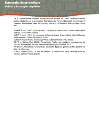 GIL R., Hernán (1999). Proceso de comunicación a través del Correo Electrónico: el caso 
de los estudiantes de la Universidad Tecnológica de Pereira (Colombia), en memorias X 
congreso Internacional sobre Tecnología y educación a Distancia, Editorial Uned, Costa 
Rica. 
JOYANES, Luis (1997). Cibersociedad. Los restos sociales ante un nuevo mundo digital, 
Editorial Mc Graw Hill, España. 
MURIA V. Irene, (1994). La enseñanza de las estrategias de aprendizaje y las habilidades 
metacognitivas. Perfiles Educativos, No 65. 
SCHANK, Roger (1997). Aprendizaje Virtual, Editorial Mc Graw Hill, México. 
SOTO L., Carlos Arturo (1994). Pensamiento Postfor-mal, realidad y enseñanza de las 
ciencias. Pedagogía y Saberes, Universidad Pedagógica Nacional, No 5. 
TAPSCOTT, Don (1998). Creciendo en un entorno digital. La generación Net, Editorial Mc 
Gaw Hill, Colombia 
TURKE, Sherry (1997), La vida en pantalla. La construcción de la identidad en la era 
Internet, Editorial Paidós, España 
