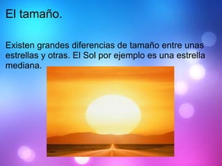 El tamaño. Existen grandes diferencias de tamaño entre unas estrellas y otras. El Sol por ejemplo es una estrella mediana. 
