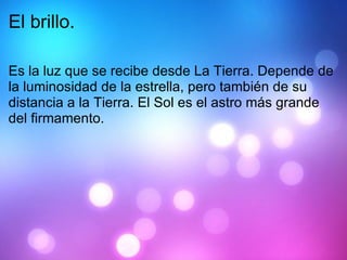 El brillo. Es la luz que se recibe desde La Tierra. Depende de la luminosidad de la estrella, pero también de su distancia a la Tierra. El Sol es el astro más grande del firmamento.  