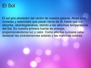 El Sol El sol gira alrededor del centro de nuestra galaxia. Atrae a los cometas y asteroides que pasan cerca de él, hasta que los absorbe, desintegrándose, debido a las altísimas temperaturas del Sol. Es nuestra primera fuente de energía, proporcionándonos luz y calor. Como efectos curiosos cabe destacar las protuberancias solares y las manchas solares. 