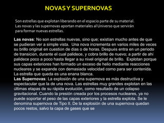 NOVAS Y SUPERNOVAS
Son estrellas que explotan liberando en el espacio parte de su material.
Las novas y las supernovas aportan materiales al Universo que servirán
para formar nuevas estrellas.

Las novas: No son estrellas nuevas, sino que; existían mucho antes de que
se pudieran ver a simple vista. Una nova incrementa en varios miles de veces
su brillo original en cuestión de días o de horas. Después entra en un periodo
de transición, durante el cual palidece, y cobra brillo de nuevo; a partir de ahí
palidece poco a poco hasta llegar a su nivel original de brillo. Explotan porque
sus capas exteriores han formado un exceso de helio mediante reacciones
nucleares y se expande con demasiada velocidad como para ser contenida.
La estrella que queda es una enana blanca.
Las Supernovas: La explosión de una supernova es más destructiva y
espectacular que la de una nova. Las estrellas muy grandes explotan en las
últimas etapas de su rápida evolución, como resultado de un colapso
gravitacional. Cuando la presión creada por los procesos nucleares, ya no
puede soportar el peso de las capas exteriores y la estrella explota. Se le
denomina supernova de Tipo II. De la explosión de una supernova quedan
pocos restos, salvo la capa de gases que se
 