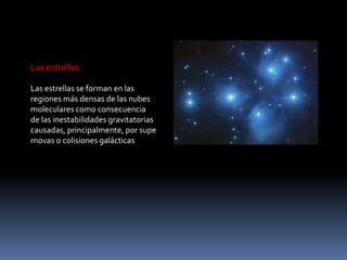 Las estrellas

Las estrellas se forman en las
regiones más densas de las nubes
moleculares como consecuencia
de las inestabilidades gravitatorias
causadas, principalmente, por supe
rnovas o colisiones galácticas
 