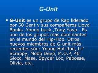 G-Unit  G-Unit  es un grupo de Rap liderado por 50 Cent y sus compañeros Lloyd Banks ,Young buck ,Tony Yayo . Es uno de los grupos más dominantes en el mundo del Hip-Hop. Otros nuevos miembros de G-unit más recientes són: Young Hot Rod, Lil' Scrappy, Mobb Deep, M.O.P, 40 Glocc, Mase, Spyder Loc, Paposse, Olivia, etc.  