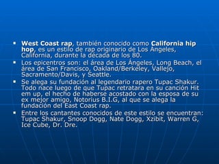 West Coast rap , también conocido como  California hip hop , es un estilo de rap originario de Los Ángeles, California, durante la década de los 80. Los epicentros son: el área de Los Ángeles, Long Beach, el área de San Francisco, Oakland/Berkeley, Vallejo, Sacramento/Davis, y Seattle. Se alega su fundación al legendario rapero Tupac Shakur. Todo nace luego de que Tupac retratara en su canción Hit em up, el hecho de haberse acostado con la esposa de su ex mejor amigo, Notorius B.I.G, al que se alega la fundación del East Coast rap. Entre los cantantes conocidos de este estilo se encuentran: Tupac Shakur, Snoop Dogg, Nate Dogg, Xzibit, Warren G, Ice Cube, Dr. Dre. 