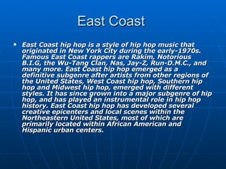 East Coast  East Coast hip hop is a style of hip hop music that originated in New York City during the early-1970s. Famous East Coast rappers are Rakim, Notorious B.I.G, the Wu-Tang Clan, Nas, Jay-Z, Run-D.M.C., and many more. East Coast hip hop emerged as a definitive subgenre after artists from other regions of the United States, West Coast hip hop, Southern hip hop and Midwest hip hop, emerged with different styles. It has since grown into a major subgenre of hip hop, and has played an instrumental role in hip hop history. East Coast hip hop has developed several creative epicenters and local scenes within the Northeastern United States, most of which are primarily located within African American and Hispanic urban centers.   