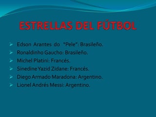  Edson Arantes do “Pele”: Brasileño.
 Ronaldinho Gaucho: Brasileño.
 Michel Platini: Francés.
 SinedineYazid Zidane: Francés.
 DiegoArmado Maradona: Argentino.
 LionelAndrés Messi: Argentino.
 
