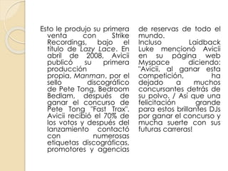 Esto le produjo su primera
venta con Strike
Recordings, bajo el
título de Lazy Lace. En
abril de 2008, Avicii
publicó su primera
producción
propia, Manman, por el
sello discográfico
de Pete Tong, Bedroom
Bedlam, después de
ganar el concurso de
Pete Tong "Fast Trax".
Avicii recibió el 70% de
los votos y después del
lanzamiento contactó
con numerosas
etiquetas discográficas,
promotores y agencias
de reservas de todo el
mundo.
Incluso Laidback
Luke mencionó Avicii
en su página web
Myspace diciendo:
"Avicii, al ganar esta
competición, ha
dejado a muchos
concursantes detrás de
su polvo. / Así que una
felicitación grande
para estos brillantes DJs
por ganar el concurso y
mucha suerte con sus
futuras carreras!
 
