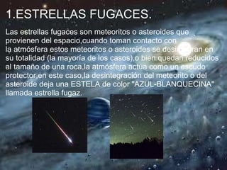 1.ESTRELLAS FUGACES.
Las estrellas fugaces son meteoritos o asteroides que
provienen del espacio,cuando toman contacto con
la atmósfera estos meteoritos o asteroides se desintegran en
su totalidad (la mayoría de los casos),o bien quedan reducidos
al tamaño de una roca,la atmósfera actúa como un escudo
protector,en este caso,la desintegración del meteorito o del
asteroide deja una ESTELA de color "AZUL-BLANQUECINA"
llamada estrella fugaz.
 