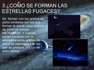 3.¿COMO SE FORMAN LAS
ESTRELLAS FUGACES?
Se forman con los granos de
polvo similares con los que
forman la arena, esos granos
de polvo se llaman
METEOROS. Y cuando
toman contacto con la
atmósfera estos granos de
polvo se incendian a la vez
que se produce una luz de
poco tiempo
 