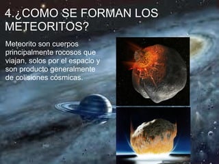 4.¿COMO SE FORMAN LOS
METEORITOS?
Meteorito son cuerpos
principalmente rocosos que
viajan, solos por el espacio y
son producto generalmente
de colisiones cósmicas.
 