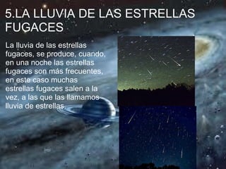 5.LA LLUVIA DE LAS ESTRELLAS
FUGACES
La lluvia de las estrellas
fugaces, se produce, cuando,
en una noche las estrellas
fugaces son más frecuentes,
en este caso muchas
estrellas fugaces salen a la
vez, a las que las llamamos
lluvia de estrellas.
 