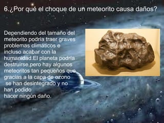 6.¿Por qué el choque de un meteorito causa daños?


Dependiendo del tamaño del
meteorito podría traer graves
problemas climáticos e
incluso acabar con la
humanidad.El planeta podría
destruirse,pero hay algunos
meteoritos tan pequeños que
gracias a la capa de ozono
 se han desintegrado y no
han podido
hacer ningún daño.
 