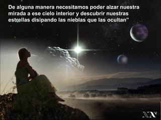 De alguna manera necesitamos poder alzar nuestra
mirada a ese cielo interior y descubrir nuestras
estrellas disipando las nieblas que las ocultan”
 