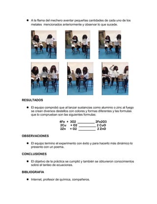  A la flama del mechero aventar pequeñas cantidades de cada uno de los
metales mencionados anteriormente y observar lo que sucede.
RESULTADOS
El equipo comprobó que al lanzar sustancias como aluminio o zinc al fuego
se crean diversos destellos con colores y formas diferentes y las formulas
que lo comprueban son las siguientes formulas:
4Fe + 3O2 __________ 2Fe2O3
2Cu + O2 __________ 2 CuO
2Zn + O2 __________ 2 ZnO
OBSERVACIONES
El equipo termino el experimento con éxito y para hacerlo más dinámico lo
presento con un poema.
CONCLUSIONES
El objetivo de la práctica se cumplió y también se obtuvieron conocimientos
sobre el tanteo de ecuaciones.
BIBLIOGRAFIA
Internet, profesor de química, compañeros.