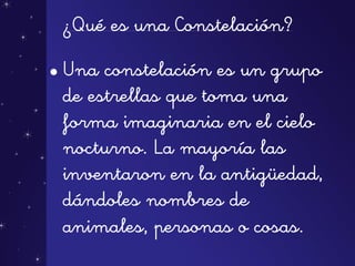 ¿Qué es una Constelación?
• Una constelación es un grupo
de estrellas que toma una
forma imaginaria en el cielo
nocturno. La mayoría las
inventaron en la antigüedad,
dándoles nombres de
animales, personas o cosas.
 