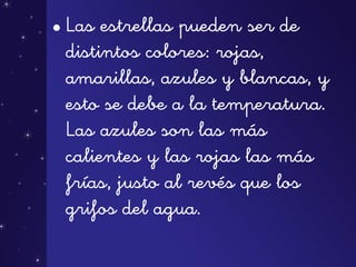 • Las estrellas pueden ser de
distintos colores: rojas,
amarillas, azules y blancas, y
esto se debe a la temperatura.
Las azules son las más
calientes y las rojas las más
frías, justo al revés que los
grifos del agua.
 
