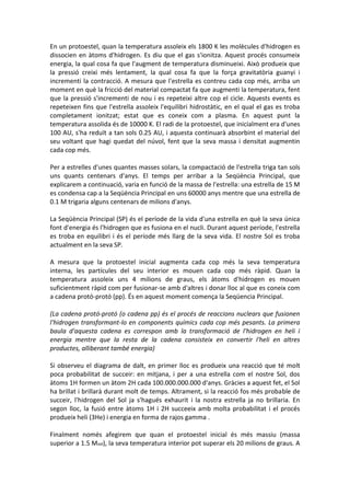 En un protoestel, quan la temperatura assoleix els 1800 K les molècules d'hidrogen es
dissocien en àtoms d'hidrogen. Es diu que el gas s'ionitza. Aquest procés consumeix
energia, la qual cosa fa que l'augment de temperatura disminueixi. Això produeix que
la pressió creixi més lentament, la qual cosa fa que la força gravitatòria guanyi i
incrementi la contracció. A mesura que l'estrella es contreu cada cop més, arriba un
moment en què la fricció del material compactat fa que augmenti la temperatura, fent
que la pressió s'incrementi de nou i es repeteixi altre cop el cicle. Aquests events es
repeteixen fins que l'estrella assoleix l'equilibri hidrostàtic, en el qual el gas es troba
completament ionitzat; estat que es coneix com a plasma. En aquest punt la
temperatura assolida és de 10000 K. El radi de la protoestel, que inicialment era d'unes
100 AU, s'ha reduït a tan sols 0.25 AU, i aquesta continuarà absorbint el material del
seu voltant que hagi quedat del núvol, fent que la seva massa i densitat augmentin
cada cop més.

Per a estrelles d'unes quantes masses solars, la compactació de l'estrella triga tan sols
uns quants centenars d'anys. El temps per arribar a la Seqüència Principal, que
explicarem a continuació, varia en funció de la massa de l'estrella: una estrella de 15 M
es condensa cap a la Seqüència Principal en uns 60000 anys mentre que una estrella de
0.1 M trigaria alguns centenars de milions d'anys.

La Seqüència Principal (SP) és el període de la vida d'una estrella en què la seva única
font d'energia és l'hidrogen que es fusiona en el nucli. Durant aquest període, l'estrella
es troba en equilibri i és el període més llarg de la seva vida. El nostre Sol es troba
actualment en la seva SP.

A mesura que la protoestel inicial augmenta cada cop més la seva temperatura
interna, les partícules del seu interior es mouen cada cop més ràpid. Quan la
temperatura assoleix uns 4 milions de graus, els àtoms d'hidrogen es mouen
suficientment ràpid com per fusionar-se amb d'altres i donar lloc al que es coneix com
a cadena protó-protó (pp). És en aquest moment comença la Seqüencia Principal.

(La cadena protó-protó (o cadena pp) és el procés de reaccions nuclears que fusionen
l'hidrogen transformant-lo en components químics cada cop més pesants. La primera
baula d'aquesta cadena es correspon amb la transformació de l'hidrogen en heli i
energia mentre que la resta de la cadena consisteix en convertir l'heli en altres
productes, alliberant també energia)

Si observeu el diagrama de dalt, en primer lloc es produeix una reacció que té molt
poca probabilitat de succeir: en mitjana, i per a una estrella com el nostre Sol, dos
àtoms 1H formen un àtom 2H cada 100.000.000.000 d'anys. Gràcies a aquest fet, el Sol
ha brillat i brillarà durant molt de temps. Altrament, si la reacció fos més probable de
succeir, l'hidrogen del Sol ja s'hagués exhaurit i la nostra estrella ja no brillaria. En
segon lloc, la fusió entre àtoms 1H i 2H succeeix amb molta probabilitat i el procés
produeix heli (3He) i energia en forma de rajos gamma .

Finalment només afegirem que quan el protoestel inicial és més massiu (massa
superior a 1.5 Msol), la seva temperatura interior pot superar els 20 milions de graus. A
 