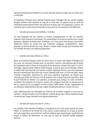 aquestes temperatures predomina un altre tipus de reacció nuclear que es coneix com
a cicle CNO.

La Seqüència Principal d'una estrella finalitza quan l'hidrogen del seu centre s'esgota
després d'haver estat fusionat al llarg de la seva vida. En aquest punt, el nucli de
l'estrella és pràcticament d'heli i les reaccions nuclears que s'hi originaven, s'aturen. En
funció de com era de massiva l'estrella, la seva mort té una evolució i final diferents:

      Estrelles de massa entre 0.08 Msol i 0.26 Msol

Un cop l'hidrogen del seu interior es fusiona completament en heli, les estrelles
d'aquest ordre masses es contreuen i es converteixen en el que es coneix com a nanes
blanques, objectes de dimensions semblants a la Terra però molt densos, que brillen
feblement durant un temps fins que finalment s'apaguen completament. Quan
pateixen la contracció del seu nucli, deixen a l'espai restes de gas que formaven part
de l'estrella, formant una nebulosa planetària.


      Estrelles de massa inferior a 1.5 Msol

Quan una estrella d'aquest ordre de massa (com el nostre Sol) esgota l'hidrogen del
seu nucli, les reaccions nuclears que s'hi succeïen, s'aturen. Això provoca que la força
de la gravetat venci la força de la pressió de les reaccions nuclears fent que el nucli es
contregui. Aquest procés allibera molta energia, la qual fa que el poc hidrogen restant
al voltant del nucli iniciï de nou fusions nuclears. Aquestes fusions, que ara es generen
dins de l'estrella però fora del nucli, fa que l'estrella brilli més i es faci més gran. Quan
l'estrella s'expandeix, òbviament la seva seva superfície augmenta, de manera que
l'energia que brolla de l'interior s'ha de repartir més al llarg d'aquesta superfície. Això
fa que l'estrella es refredi a la superfície, provocant que prengui un color vermellós.
L'estrella s'ha convertit en el que es coneix com a Gegant Vermella. Es preveu que el
Sol es convertirà en una gegant vermella d'aquí 5000 milions d'anys, augmentant el
seu diàmetre suficientment com per engolir els planetes Mercuri, Venus i la Terra.

Quan definitivament tot l'hidrogen de l'interior de l'estrella s'esgota, el seu nucli es
contreu i s'acaba formant una nana blanca. L'esfera de gas que s'havia expandit queda
a la deriva per l'espai, formant una nebulosa planetària.


      Estrelles de masses de més d' 1.5 Msol

Les estrelles molt massives tendeixen a compactar el seu nucli sense canviar les seves
mides. Si l'estrella és de l'ordre de 5 Msol llavors acaba esclatant en el que es coneix
com una supernova, una immensa i violenta explosió que escampa gas i partícules per
l'espai, a milions de kilòmetres. Es creu que el nucli de l'estrella també quedaria
destruït.
 