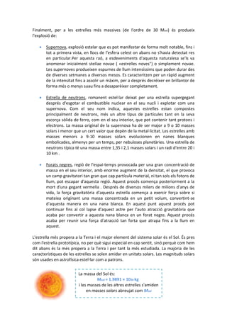 Finalment, per a les estrelles més massives (de l'ordre de 30 Msol) és produeix
l'explosió de:

      Supernova, explosió estelar que es pot manifestar de forma molt notable, fins i
       tot a primera vista, en llocs de l'esfera celest on abans no s'havia detectat res
       en particular.Per aquesta raó, a esdeveniments d'aquesta naturalesa se'ls va
       anomenar inicialment stellae novae ( «estrelles noves") o simplement novae.
       Les supernoves produeixen espurnes de llum intensíssims que poden durar des
       de diverses setmanes a diversos mesos. Es caracteritzen per un ràpid augment
       de la intensitat fins a assolir un màxim, per a després decréixer en brillantor de
       forma més o menys suau fins a desaparèixer completament.

      Estrella de neutrons, romanent estel·lar deixat per una estrella supergegant
       després d'esgotar el combustible nuclear en el seu nucli i explotar com una
       supernova. Com el seu nom indica, aquestes estrelles estan compostes
       principalment de neutrons, més un altre tipus de partícules tant en la seva
       escorça sòlida de ferro, com en el seu interior, que pot contenir tant protons i
       electrons. La massa original de la supernova ha de ser major a 9 o 10 masses
       solars i menor que un cert valor que depèn de la metal·licitat. Les estrelles amb
       masses menors a 9-10 masses solars evolucionen en nanes blanques
       embolicades, almenys per un temps, per nebuloses planetàries. Una estrella de
       neutrons típica té una massa entre 1,35 i 2,1 masses solars i un radi d'entre 20 i
       10 km .

      Forats negres, regió de l'espai-temps provocada per una gran concentració de
       massa en el seu interior, amb enorme augment de la densitat, el que provoca
       un camp gravitatori tan gran que cap partícula material, ni tan sols els fotons de
       llum, pot escapar d'aquesta regió. Aquest procés comença posteriorment a la
       mort d'una gegant vermella . Després de diversos milers de milions d'anys de
       vida, la força gravitatòria d'aquesta estrella comença a exercir força sobre si
       mateixa originant una massa concentrada en un petit volum, convertint-se
       d'aquesta manera en una nana blanca. En aquest punt aquest procés pot
       continuar fins al col lapse d'aquest astre per l'auto atracció gravitatòria que
       acaba per convertir a aquesta nana blanca en un forat negre. Aquest procés
       acaba per reunir una força d'atracció tan forta que atrapa fins a la llum en
       aquest.

L'estrella més propera a la Terra i el major element del sistema solar és el Sol. És pres
com l'estrella prototípica, no per què sigui especial en cap sentit, sinó perquè com hem
dit abans és la més propera a la Terra i per tant la més estudiada. La majoria de les
característiques de les estrelles se solen amidar en unitats solars. Les magnituds solars
són usades en astrofísica estel·lar com a patrons.


                         La massa del Sol és:
                                   Msol = 1.9891 × 1030 kg
                         i les masses de les altres estrelles s'amiden
                              en masses solars abreujat com Msol
 