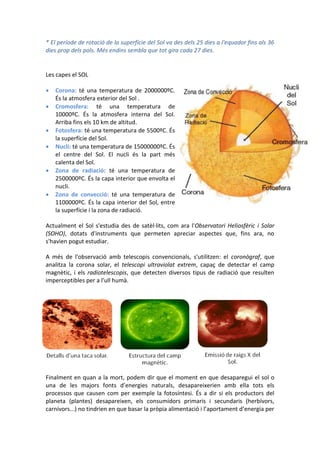 * El període de rotació de la superfície del Sol va des dels 25 dies a l'equador fins als 36
dies prop dels pols. Més endins sembla que tot gira cada 27 dies.


Les capes el SOL

   Corona: té una temperatura de 2000000ºC.
    És la atmosfera exterior del Sol .
   Cromosfera: té una temperatura de
    10000ºC. És la atmosfera interna del Sol.
    Arriba fins els 10 km de altitud.
   Fotosfera: té una temperatura de 5500ºC. És
    la superfície del Sol.
   Nucli: té una temperatura de 15000000ºC. És
    el centre del Sol. El nucli és la part més
    calenta del Sol.
   Zona de radiació: té una temperatura de
    2500000ºC. És la capa interior que envolta el
    nucli.
   Zona de convecció: té una temperatura de
    1100000ºC. És la capa interior del Sol, entre
    la superfície i la zona de radiació.

Actualment el Sol s'estudia des de satèl·lits, com ara l'Observatori Heliosfèric i Solar
(SOHO), dotats d'instruments que permeten apreciar aspectes que, fins ara, no
s'havien pogut estudiar.

A més de l'observació amb telescopis convencionals, s'utilitzen: el coronògraf, que
analitza la corona solar, el telescopi ultraviolat extrem, capaç de detectar el camp
magnètic, i els radiotelescopis, que detecten diversos tipus de radiació que resulten
imperceptibles per a l'ull humà.




Finalment en quan a la mort, podem dir que el moment en que desaparegui el sol o
una de les majors fonts d’energies naturals, desapareixerien amb ella tots els
processos que causen com per exemple la fotosíntesi. És a dir si els productors del
planeta (plantes) desapareixen, els consumidors primaris i secundaris (herbívors,
carnívors...) no tindrien en que basar la pròpia alimentació i l’aportament d’energia per
 