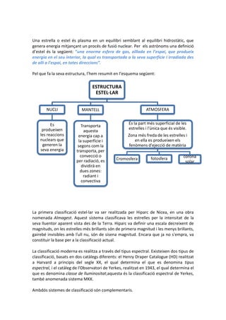 Una estrella o estel és plasma en un equilibri semblant al equilibri hidrostàtic, que
genera energia mitjançant un procés de fusió nuclear. Per els astrònoms una definició
d’estel és la següent: “una enorme esfera de gas, aïllada en l’espai, que produeix
energia en el seu interior, la qual es transportada a la seva superfície i irradiada des
de allí a l’espai, en totes direccions”.

Pel que fa la seva estructura, l’hem resumit en l’esquema següent:

                                 ESTRUCTURA
                                  ESTEL·LAR


       NUCLI               MANTELL                              ATMOSFERA


          Es                                          És la part més superficial de les
                           Transporta
     produeixen                                       estrelles i l'única que és visible.
                            aquesta
    les reaccions        energia cap a                Zona més freda de les estrelles i
    nuclears que         la superfície i                 en ella es produeixen els
     generen la          segons com la                fenòmens d'ejecció de matèria
    seva energia        transporta, per
                          convecció o                                                  corona
                                               Cromosfera          fotosfera
                        per radiació, es                                                solar
                           dividirà en
                          dues zones:
                            radiant i
                           convectiva




La primera classificació estel·lar va ser realitzada per Hiparc de Nicea, en una obra
nomenada Almagest. Aquest sistema classificava les estrelles per la intensitat de la
seva lluentor aparent vista des de la Terra. Hiparc va definir una escala decreixent de
magnituds, on les estrelles més brillants són de primera magnitud i les menys brillants,
gairebé invisibles amb l'ull nu, són de sisena magnitud. Encara que ja no s'empra, va
constituir la base per a la classificació actual.

La classificació moderna es realitza a través del tipus espectral. Existeixen dos tipus de
classificació, basats en dos catàlegs diferents: el Henry Draper Catalogue (HD) realitzat
a Harvard a principis del segle XX, el qual determina el que es denomina tipus
espectral, i el catàleg de l'Observatori de Yerkes, realitzat en 1943, el qual determina el
que es denomina classe de lluminositat;aquesta és la classificació espectral de Yerkes,
també anomenada sistema MKK.

Ambdós sistemes de classificació són complementaris.
 