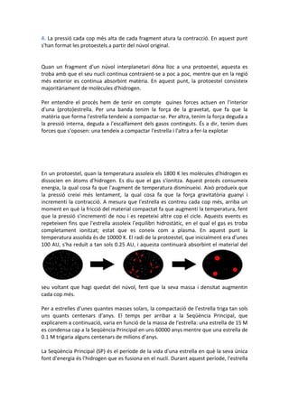 4. La pressió cada cop més alta de cada fragment atura la contracció. En aquest punt
s'han format les protoestels a partir del núvol original.


Quan un fragment d'un núvol interplanetari dóna lloc a una protoestel, aquesta es
troba amb que el seu nucli continua contraient-se a poc a poc, mentre que en la regió
més exterior es continua absorbint matèria. En aquest punt, la protoestel consisteix
majoritàriament de molècules d'hidrogen.

Per entendre el procés hem de tenir en compte quines forces actuen en l'interior
d'una (proto)estrella. Per una banda tenim la força de la gravetat, que fa que la
matèria que forma l'estrella tendeixi a compactar-se. Per altra, tenim la força deguda a
la pressió interna, deguda a l'escalfament dels gasos continguts. És a dir, tenim dues
forces que s'oposen: una tendeix a compactar l'estrella i l'altra a fer-la explotar




En un protoestel, quan la temperatura assoleix els 1800 K les molècules d'hidrogen es
dissocien en àtoms d'hidrogen. Es diu que el gas s'ionitza. Aquest procés consumeix
energia, la qual cosa fa que l'augment de temperatura disminueixi. Això produeix que
la pressió creixi més lentament, la qual cosa fa que la força gravitatòria guanyi i
incrementi la contracció. A mesura que l'estrella es contreu cada cop més, arriba un
moment en què la fricció del material compactat fa que augmenti la temperatura, fent
que la pressió s'incrementi de nou i es repeteixi altre cop el cicle. Aquests events es
repeteixen fins que l'estrella assoleix l'equilibri hidrostàtic, en el qual el gas es troba
completament ionitzat; estat que es coneix com a plasma. En aquest punt la
temperatura assolida és de 10000 K. El radi de la protoestel, que inicialment era d'unes
100 AU, s'ha reduït a tan sols 0.25 AU, i aquesta continuarà absorbint el material del




seu voltant que hagi quedat del núvol, fent que la seva massa i densitat augmentin
cada cop més.

Per a estrelles d'unes quantes masses solars, la compactació de l'estrella triga tan sols
uns quants centenars d'anys. El temps per arribar a la Seqüència Principal, que
explicarem a continuació, varia en funció de la massa de l'estrella: una estrella de 15 M
es condensa cap a la Seqüència Principal en uns 60000 anys mentre que una estrella de
0.1 M trigaria alguns centenars de milions d'anys.

La Seqüència Principal (SP) és el període de la vida d'una estrella en què la seva única
font d'energia és l'hidrogen que es fusiona en el nucli. Durant aquest període, l'estrella
 
