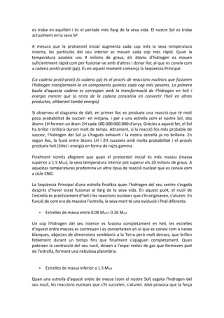 es troba en equilibri i és el període més llarg de la seva vida. El nostre Sol es troba
actualment en la seva SP.

A mesura que la protoestel inicial augmenta cada cop més la seva temperatura
interna, les partícules del seu interior es mouen cada cop més ràpid. Quan la
temperatura assoleix uns 4 milions de graus, els àtoms d'hidrogen es mouen
suficientment ràpid com per fusionar-se amb d'altres i donar lloc al que es coneix com
a cadena protó-protó (pp). És en aquest moment comença la Seqüencia Principal.

(La cadena protó-protó (o cadena pp) és el procés de reaccions nuclears que fusionen
l'hidrogen transformant-lo en components químics cada cop més pesants. La primera
baula d'aquesta cadena es correspon amb la transformació de l'hidrogen en heli i
energia mentre que la resta de la cadena consisteix en convertir l'heli en altres
productes, alliberant també energia)

Si observeu el diagrama de dalt, en primer lloc es produeix una reacció que té molt
poca probabilitat de succeir: en mitjana, i per a una estrella com el nostre Sol, dos
àtoms 1H formen un àtom 2H cada 100.000.000.000 d'anys. Gràcies a aquest fet, el Sol
ha brillat i brillarà durant molt de temps. Altrament, si la reacció fos més probable de
succeir, l'hidrogen del Sol ja s'hagués exhaurit i la nostra estrella ja no brillaria. En
segon lloc, la fusió entre àtoms 1H i 2H succeeix amb molta probabilitat i el procés
produeix heli (3He) i energia en forma de rajos gamma .

Finalment només afegirem que quan el protoestel inicial és més massiu (massa
superior a 1.5 Msol), la seva temperatura interior pot superar els 20 milions de graus. A
aquestes temperatures predomina un altre tipus de reacció nuclear que es coneix com
a cicle CNO.

La Seqüència Principal d'una estrella finalitza quan l'hidrogen del seu centre s'esgota
després d'haver estat fusionat al llarg de la seva vida. En aquest punt, el nucli de
l'estrella és pràcticament d'heli i les reaccions nuclears que s'hi originaven, s'aturen. En
funció de com era de massiva l'estrella, la seva mort té una evolució i final diferents:

      Estrelles de massa entre 0.08 Msol i 0.26 Msol

Un cop l'hidrogen del seu interior es fusiona completament en heli, les estrelles
d'aquest ordre masses es contreuen i es converteixen en el que es coneix com a nanes
blanques, objectes de dimensions semblants a la Terra però molt densos, que brillen
feblement durant un temps fins que finalment s'apaguen completament. Quan
pateixen la contracció del seu nucli, deixen a l'espai restes de gas que formaven part
de l'estrella, formant una nebulosa planetària.


      Estrelles de massa inferior a 1.5 Msol

Quan una estrella d'aquest ordre de massa (com el nostre Sol) esgota l'hidrogen del
seu nucli, les reaccions nuclears que s'hi succeïen, s'aturen. Això provoca que la força
 