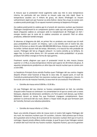 A mesura que la protoestel inicial augmenta cada cop més la seva temperatura
interna, les partícules del seu interior es mouen cada cop més ràpid. Quan la
temperatura assoleix uns 4 milions de graus, els àtoms d'hidrogen es mouen
suficientment ràpid com per fusionar-se amb d'altres i donar lloc al que es coneix com
a cadena protó-protó (pp). És en aquest moment comença la Seqüencia Principal.

(La cadena protó-protó (o cadena pp) és el procés de reaccions nuclears que fusionen
l'hidrogen transformant-lo en components químics cada cop més pesants. La primera
baula d'aquesta cadena es correspon amb la transformació de l'hidrogen en heli i
energia mentre que la resta de la cadena consisteix en convertir l'heli en altres
productes, alliberant també energia)

Si observeu el diagrama de dalt, en primer lloc es produeix una reacció que té molt
poca probabilitat de succeir: en mitjana, i per a una estrella com el nostre Sol, dos
àtoms 1H formen un àtom 2H cada 100.000.000.000 d'anys. Gràcies a aquest fet, el Sol
ha brillat i brillarà durant molt de temps. Altrament, si la reacció fos més probable de
succeir, l'hidrogen del Sol ja s'hagués exhaurit i la nostra estrella ja no brillaria. En
segon lloc, la fusió entre àtoms 1H i 2H succeeix amb molta probabilitat i el procés
produeix heli (3He) i energia en forma de rajos gamma .

Finalment només afegirem que quan el protoestel inicial és més massiu (massa
superior a 1.5 Msol), la seva temperatura interior pot superar els 20 milions de graus. A
aquestes temperatures predomina un altre tipus de reacció nuclear que es coneix com
a cicle CNO.

La Seqüència Principal d'una estrella finalitza quan l'hidrogen del seu centre s'esgota
després d'haver estat fusionat al llarg de la seva vida. En aquest punt, el nucli de
l'estrella és pràcticament d'heli i les reaccions nuclears que s'hi originaven, s'aturen. En
funció de com era de massiva l'estrella, la seva mort té una evolució i final diferents:

      Estrelles de massa entre 0.08 Msol i 0.26 Msol

Un cop l'hidrogen del seu interior es fusiona completament en heli, les estrelles
d'aquest ordre masses es contreuen i es converteixen en el que es coneix com a nanes
blanques, objectes de dimensions semblants a la Terra però molt densos, que brillen
feblement durant un temps fins que finalment s'apaguen completament. Quan
pateixen la contracció del seu nucli, deixen a l'espai restes de gas que formaven part
de l'estrella, formant una nebulosa planetària.


      Estrelles de massa inferior a 1.5 Msol

Quan una estrella d'aquest ordre de massa (com el nostre Sol) esgota l'hidrogen del
seu nucli, les reaccions nuclears que s'hi succeïen, s'aturen. Això provoca que la força
de la gravetat venci la força de la pressió de les reaccions nuclears fent que el nucli es
contregui. Aquest procés allibera molta energia, la qual fa que el poc hidrogen restant
al voltant del nucli iniciï de nou fusions nuclears. Aquestes fusions, que ara es generen
 