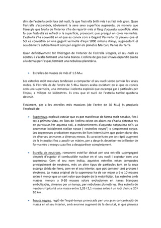 dins de l'estrella però fora del nucli, fa que l'estrella brilli més i es faci més gran. Quan
l'estrella s'expandeix, òbviament la seva seva superfície augmenta, de manera que
l'energia que brolla de l'interior s'ha de repartir més al llarg d'aquesta superfície. Això
fa que l'estrella es refredi a la superfície, provocant que prengui un color vermellós.
L'estrella s'ha convertit en el que es coneix com a Gegant Vermella. Es preveu que el
Sol es convertirà en una gegant vermella d'aquí 5000 milions d'anys, augmentant el
seu diàmetre suficientment com per engolir els planetes Mercuri, Venus i la Terra.

Quan definitivament tot l'hidrogen de l'interior de l'estrella s'esgota, el seu nucli es
contreu i s'acaba formant una nana blanca. L'esfera de gas que s'havia expandit queda
a la deriva per l'espai, formant una nebulosa planetària.


      Estrelles de masses de més d' 1.5 Msol

Les estrelles molt massives tendeixen a compactar el seu nucli sense canviar les seves
mides. Si l'estrella és de l'ordre de 5 Msol llavors acaba esclatant en el que es coneix
com una supernova, una immensa i violenta explosió que escampa gas i partícules per
l'espai, a milions de kilòmetres. Es creu que el nucli de l'estrella també quedaria
destruït.

Finalment, per a les estrelles més massives (de l'ordre de 30 Msol) és produeix
l'explosió de:

      Supernova, explosió estelar que es pot manifestar de forma molt notable, fins i
       tot a primera vista, en llocs de l'esfera celest on abans no s'havia detectat res
       en particular.Per aquesta raó, a esdeveniments d'aquesta naturalesa se'ls va
       anomenar inicialment stellae novae ( «estrelles noves") o simplement novae.
       Les supernoves produeixen espurnes de llum intensíssims que poden durar des
       de diverses setmanes a diversos mesos. Es caracteritzen per un ràpid augment
       de la intensitat fins a assolir un màxim, per a després decréixer en brillantor de
       forma més o menys suau fins a desaparèixer completament.

      Estrella de neutrons, romanent estel·lar deixat per una estrella supergegant
       després d'esgotar el combustible nuclear en el seu nucli i explotar com una
       supernova. Com el seu nom indica, aquestes estrelles estan compostes
       principalment de neutrons, més un altre tipus de partícules tant en la seva
       escorça sòlida de ferro, com en el seu interior, que pot contenir tant protons i
       electrons. La massa original de la supernova ha de ser major a 9 o 10 masses
       solars i menor que un cert valor que depèn de la metal·licitat. Les estrelles amb
       masses menors a 9-10 masses solars evolucionen en nanes blanques
       embolicades, almenys per un temps, per nebuloses planetàries. Una estrella de
       neutrons típica té una massa entre 1,35 i 2,1 masses solars i un radi d'entre 20 i
       10 km .

      Forats negres, regió de l'espai-temps provocada per una gran concentració de
       massa en el seu interior, amb enorme augment de la densitat, el que provoca
 