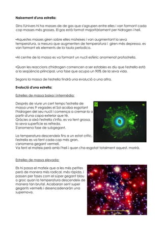 Naixement d'una estrella:

Dins l'Univers hi ha masses de de gas que s'agrupen entre elles i van formant cada
cop masses més grosses. El gas està format majoritàriament per hidrogen i heli.

•Aquestes masses giren sobre elles mateixes i van augmentant la seva
temperatura, a mesura que augmenten de temperatura i giren més depressa, es
van formant els elements de la taula períodica.

•Al centre de la massa es va formant un nucli esfèric anomenat protostrella.

•Quan les reaccions d'hidrogen comencen a ser estables es diu que l'estrella està
a la seqüència priincipal, una fase que ocupa un 90% de la seva vida.

Segons la massa de l'estrella tindrà una evolució o una altra.

Evolució d'una estrella:

Estrelles de massa baixa i intermèdia:

Després de viure un cert temps l'estrella de
massa unes 9 vegades el Sol acaba esgotant
l'hidrogen del seu nucli i comença a cremar-lo a
partir d'una capa exterior que té.
Gràcies a això l'estrella s'infla, es va fent grossa,
la seva superfície es refreda.
S'anomena fase de subgegant.

La temperatura descendeix fins a un estat crític,
l'estrella es va fent cada cop més gran,
s'anomena gegant vermell.
Va fent el mateix però amb l'heli i quan s'ha esgotat totalment aquest, morirà.


Estrelles de massa elevada:

Els hi passa el mateix que a les més petites
però de manera més radical, més ràpida, i
passen per fases com el súper gegant blau
o groc quan la temperatura descendeix de
manera tan brutal. Acabaran sent super
gegants vermells i desencadenaràn una
supernova.
 