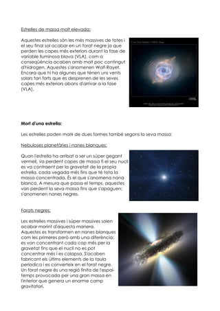 Estrelles de massa molt elevada:

Aquestes estrelles són les més massives de totes i
el seu final sol acabar en un forat negre ja que
perden les capes més exteriors durant la fase de
variable lluminosa blava (VLA), com a
conseqüència acaben amb molt poc contingut
d'hidrogen. Aquestes s'anomenen Wolf-Rayet.
Encara que hi ha algunes que ténen uns vents
solars tan forts que es desprenen de les seves
capes més exteriors abans d'arrivar a la fase
(VLA).




Mort d'una estrella:

Les estrelles poden morir de dues formes també segons la seva massa:

Nebuloses planetàries i nanes blanques:

Quan l'estrella ha arribat a ser un súper gegant
vermell, va perdent capes de massa fi el seu nucli
es va contraent per la gravetat de la propia
estrella, cada vegada més fins que té tota la
massa concentrada. És el que s'anomena nana
blanca. A mesura que passa el temps, aquestes
van perdent la seva massa fins que s'apaguen;
s'anomenen nanes negres.


Forats negres:

Les estrelles massives i súper massives solen
acabar morint d'aquesta manera.
Aquestes es transformen en nanes blanques
com les primeres però amb una diferència;
es van concentrant cada cop més per la
gravetat fins que el nucli no es pot
concentrar més i es colapsa. S'acaben
fabricant els últims elements de la taula
períodica i es converteix en el forat negre.
Un forat negre és una regió finita de l'espai-
temps provocada per una gran massa en
l'interior que genera un enorme camp
gravitatori.
 