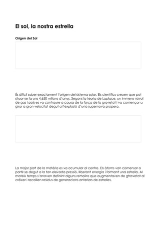 El sol, la nostra estrella

Origen del Sol




És difícil saber exactament l’origen del sistema solar. Els científics creuen que pot
situar-se fa uns 4,650 milions d’anys. Segons la teoria de Laplace, un immens núvol
de gas i pols es va contraure a causa de la força de la gravetat i va començar a
girar a gran velocitat degut a l’explosió d’una supernova propera.




La major part de la matèria es va acumular al centre. Els àtoms van comensar a
partir-se degut a la tan elevada pressió, lliberant energia i formant una estrella. Al
mateix temps s’anaven definint alguns remolins que augmentaven de gtravetat al
créixer i recollien residus de generacions anteriors de estrelles.
 