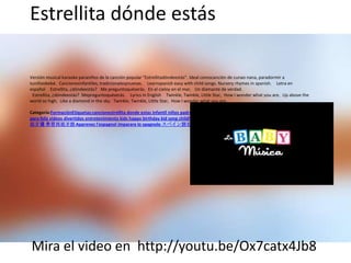 Estrellita dónde estás

Versión musical karaoke paraniños de la canción popular "Estrellitadóndeestás". Ideal comocanción de cunao nana, paradormir a
tuniñoobebé. Cancionesinfantiles, tradicionalesynuevas.  Learnspanish easy with child songs. Nursery rhymes in spanish.  Letra en
español  Estrellita, ¿dóndeestás?  Me preguntoquéserás. En el cieloy en el mar,  Un diamante de verdad.
 Estrellita, ¿dóndeestás? Mepreguntoquéserás.  Lyrics in English  Twinkle, Twinkle, Little Star, How I wonder what you are, Up above the
world so high, Like a diamond in the sky. Twinkle, Twinkle, Little Star, How I wonder what you are.

Categoría:FormaciónEtiquetas:cancionestrellita donde estas infantil niños padres canciones infantiles tradicionales de siempre cantar musica
para feliz videos divertidos entretenimiento kids happy birthday kid song childhood amigos fiesta spanish learn karaoke nursery rhymes 学习西
班牙语 學習西班牙語 Apprenez l'espagnol imparare lo spagnolo スペイン語を学ぶ youtube




Mira el video en http://youtu.be/Ox7catx4Jb8
 