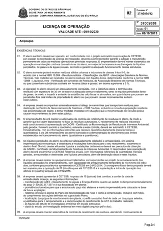 Pag.2/4
GOVERNO DO ESTADO DE SÃO PAULO
SECRETARIA DO MEIO AMBIENTE
CETESB - COMPANHIA AMBIENTAL DO ESTADO DE SÃO PAULO
02
Processo N°
N°
LICENÇA DE OPERAÇÃO
VALIDADE ATÉ : 09/10/2020
Versão: 01
Data: 09/10/2015
37/00876/12
37002638
Ampliação
ENTIDADE
EXIGÊNCIAS TÉCNICAS
01. O aterro sanitário deverá ser operado, em conformidade com o projeto submetido à aprovação da CETESB,
por ocasião da solicitação da Licença de Instalação, devendo o empreendedor garantir a adoção e manutenção
permanente de todas as medidas operacionais previstas no projeto. O empreendedor deverá manter sistemática de
operação e manutenção contínua das estruturas do aterro, em especial os acessos e as drenagens de líquidos
percolados, de gases e de águas pluviais, de modo a garantir o adequado funcionamento destas estruturas.
02. O aterro somente poderá receber resíduos sólidos urbanos e industriais de classes II-A e II-B, de
acordo com a norma NBR 10.004 - Resíduos sólidos - Classificação, da ABNT - Associação Brasileira de Normas
Técnicas. Não poderão ser recebidos no aterro resíduos com líquidos livres, determinados conforme a norma NBR
12988 - Líquidos Livres - Verificação em Amostras de Resíduos, da Associação Brasileira de Normas Técnicas,
ou que contenham substâncias solúveis em hexana (óleos e graxas) em teores superiores a 5 %.
03. A operação do aterro deverá ser adequadamente conduzida, com a cobertura diária e definitiva dos
resíduos com espessura de 30 cm de solo e a adequada coleta e tratamento, tanto de líquidos percolados tanto
de gases, de modo a impedir a emissão de substâncias odoríferas na atmosfera, em quantidades que possam ser
percebidas fora dos limites da propriedade do aterro ou que possam causar inconvenientes ao bem
estar público.
04. A empresa deverá acompanhar sistematicamente o tráfego de caminhões que transportam resíduos para
destinação no Centro de Gerenciamento de Resíduos - CGR Paulínia, incluindo a consulta à população residente
nas proximidades do trajeto, e tomar medidas imediatas em situações que a movimentação de veículos possa
causar inconvenientes ao bem estar público.
05. O empreendedor deverá manter a sistemática de controle de recebimento de resíduos no aterro, de modo a
garantir que só sejam depositados no local os resíduos autorizados. O recebimento de resíduos industriais
está condicionando à apresentação de CADRI - Certificado de Movimentação de Resíduos de Interesse Ambiental,
pelo gerador. Relatório sucinto e conclusivo, referente a este controle, deverá ser submetido à CETESB,
trimestralmente, com as informações referentes aos resíduos recebidos diariamente (características e
quantidades), à via útil remanescente do aterro licenciado e à demonstração de atendimento aos limites
estabelecidos no licenciamento do aterro (qualitativos e quantitavos).
06. Os líquidos percolados do aterro deverão ser adequadamente coletados e armazenados, em sistema
impermeabilizado e estanque, e destinados a instalações licenciadas para o seu recebimento, tratamento e
destino final. O envio destes efluentes líquidos a instalações de terceiros deverá ser precedido de obtenção
de CADRI - Certificado de Movimentação de Resíduos de Interesse Ambiental. O responsável pela operação do
aterro deverá encaminhar à CETESB relatórios anuais, com informações referentes às quantidades mensais
geradas, armazenadas e destinadas dos líquidos percolados, além da destinação dada a estes líquidos.
07. A empresa deverá operar os qeuipamentos implantados, correspondentes ao projeto de armazenamento dos
líquidos percolados no empreendimento, com capacidade de armazenamento temporário de no mínimo 03 (três)
dias, conforme proposta técnica apresentada à CETESB em 24/02/2014. O cronograma físico desta proposta deverá
ser revisado para a operação de 08 (oito) tanques até 12/10/2015 e a implantação e início de operação dos
últimos 04 (quatro) tanques até 31/12/2015.
08. A empresa deverá apresentar à CETESB, no prazo de 15 (quinze) dias corridos, a contar da data de
emissão desta Licença, as seguintes informações:
- manifestação do DAEE - Departamento de Águas e Energia Elétrica quanto ao pedido do tamponamento/selamento
do poço 01 DAEE 277-297 e a sua localização em planta;
- providências tomadas para que a estrutura do poço não afetasse a manta impermeabilizante colocada na base
da futura ampliação;
- relatório conclusivo acerca do Plano de desmobilização da Fase II como a comprovação, inclusive com fotos,
do cumprimento das ações definidas no supracitado Plano;
- localização dos poços de monitoramento em planta, o perfil construtivo final de cada um dos poços selados,
a justificativa para o tamponamento e a comprovação do recolhimento da ART do trabalho realizado;
- as figuras do estudo de investigação ambiental em escala adequada;
- cópia do estudo de investigação ambiental em meio digital (arquivos pdf e doc).
09. A empresa deverá manter sistemática de controle de recebimento de resíduos, atendendo continuamente às
 