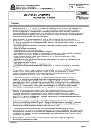 Pag.3/4
GOVERNO DO ESTADO DE SÃO PAULO
SECRETARIA DO MEIO AMBIENTE
CETESB - COMPANHIA AMBIENTAL DO ESTADO DE SÃO PAULO
02
Processo N°
N°
LICENÇA DE OPERAÇÃO
VALIDADE ATÉ : 09/10/2020
Versão: 01
Data: 09/10/2015
37/00876/12
37002638
Ampliação
ENTIDADE
exigências técnicas 10, 11, 12, 13, 14 e 15 da Licença de Instalação 37000708, de 08/02/2014, juntamente com
a análise de sulfetos, cianetos e inflamabilidade e as análises completas periódicas dos resíduos recebidos,
de forma a confirmar se as características dos mesmos são aquelas originalmente verificadas nas análises de
pré-aceitação. Os ensaios dos parâmetros a serem analisados devem ser propostos pelo interessado e submetidos
à apreciação da CETESB. A periodicidade deverá ser estabelecida em função das cargas recebidas, de forma a
ser representativa da qualidade dos resíduos já recebidos.
10. A Estre Ambiental S. A. deverá apresentar à CETESB, no prazo de 30 (trinta) dias corridos, a contar da
data de emissão desta Licença, relatório técnico integrado e consolidado, referente ao cumprimento de todos
os Termos de Compromisso de Recuperação Ambiental já firmados pelo empreendimento contendo, no mínimo, as
seguintes informações:
- levantamento de todos os Termos de Compromisso de Recuperação Ambiental firmados anteriormente;
- áreas de plantio;
- número de mudas compromissadas;
- atual estágio de desenvolvimento das mudas,
- número de mudas que efetivamente adquiriram sua autonomia;
- caso necessário, apresentar proposição do plantio complementar das árvores nativas ainda não consolidadas.
Para o plantio de novas mudas, deverão ser apresentadas as seguintes informações:
- projeto técnico de reposição florestal elaborado de acordo com as diretrizes adotadas pela CETESB;
- identificação das áreas de plantio futuro;
- apresentação de cópias das certidões das matrículas dos imóveis onde se localizam as áreas de plantio e a
anuência dos seus proprietários;
- caracterização das áreas de plantio;
- indicação das espécies e número de mudas para cada área;
- procuração de representante legal da empresa para assinatura de Termo de Compromisso de Recuperação
Ambiental.
11. A empresa deverá atender integralmente às recomendações do Parecer Técnico 096/13/IPSR, de 19/12/2013,
e avaliar e adaptar o monitoramento geotécnico do aterro, incluindo, quando pertinente, as diretrizes
contidas no Roteiro para Elaboração de Relatórios de Avaliação da Estabilidade Geotécnica de Aterros
Sanitários constante no Anexo III do Parecer Técnico 096/13/IPSR.
12. Durante a fase de operação das ampliações, disponibilizar na área do empreendimento os relatórios
trimestrais do Monitoramento das Águas Subterrâneas. Apresentar anualmente relatório consolidado e
interpretado dos relatórios trimestrais do Monitoramento das Águas Subterrâneas, conforme a listagem dos
Parâmetros Indicadores de Contaminação das Águas Subterrâneas constante no Anexo I do Parecer Técnico
096/13/IPSR e também de todos os Hidrocarbonetos Policíclicos Aromáticos (PAH), presentes na metodologia
analítica EPA 8270 e a varredura integral dos VOCs conforme EPA 8260. Os relatórios deverão avaliar a
efetividade das medidas de controle adotadas durante a operação do aterro, indicando eventuais melhorias.
13. Durante a fase de operação das ampliações, disponibilizar na área do empreendimento os relatórios
trimestrais do Monitoramento das Águas Superficiais. Apresentar anualmente relatório consolidado e
interpretado dos relatórios trimestrais do Monitoramento das Águas Superficiais, conforme a listagem
Parâmetros Indicadores de Contaminação das Águas Superficiais constante no Anexo II do Parecer Técnico
096/13/IPSR. Os relatórios deverão avaliar a efetividade das medidas de controle adotadas durante a operação
do Aterro, indicando eventuais melhorias.
14. Durante a fase de operação das ampliações, disponibilizar na área do empreendimento os relatórios
mensais do Monitoramento Geotécnico do Aterro, e apresentar anualmente relatório consolidado e interpretado
dos relatórios mensais do Monitoramento Geotécnico do Aterro. O relatório deverá avaliar a efetividade das
medidas de estabilidade geotécnica adotadas durante a operação do Aterro.
15. Durante a fase de operação das ampliações, disponibilizar na área do empreendimento os relatórios
anuais do Programa de Monitoramento de Vetores de doenças e da avifauna necrófaga. Em tais relatórios, deverá
ser apresentado o andamento do monitoramento das aves e insetos, da implementação das medidas preventivas
propostas além de outras que se fizerem necessárias a partir dos resultados obtidos nesse Programa, incluindo
o controle por desratização.
16. A empresa deverá presentar relatórios semestrais, comprovando a implementação do Programa de
Monitoramento dos Processos Erosivos.
 