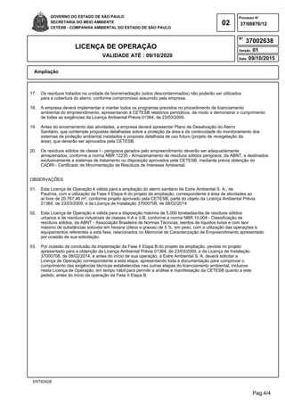 Pag.4/4
GOVERNO DO ESTADO DE SÃO PAULO
SECRETARIA DO MEIO AMBIENTE
CETESB - COMPANHIA AMBIENTAL DO ESTADO DE SÃO PAULO
02
Processo N°
N°
LICENÇA DE OPERAÇÃO
VALIDADE ATÉ : 09/10/2020
Versão: 01
Data: 09/10/2015
37/00876/12
37002638
Ampliação
ENTIDADE
17. Os resíduos tratados na unidade de biorremediação (solos descontaminados) não poderão ser utilizados
para a cobertura do aterro, conforme compromisso assumido pela empresa.
18. A empresa deverá implementar e manter todos os programas previstos no procedimento de licenciamento
ambiental do empreendimento, apresentando à CETESB relatórios periódicos, de modo a demonstrar o cumprimento
de todas as exigências da Licença Ambiental Prévia 01364, de 23/03/2009.
19. Antes do encerramento das atividades, a empresa deverá apresentar Plano de Desativação do Aterro
Sanitário, que contemple propostas detalhadas sobre a proteção da área e da continuidade do monitoramento dos
sistemas de proteção ambiental instalados e proposta detalhada de uso futuro (projeto de revegetação da
área), que deverão ser aprovados pela CETESB.
20. Os resíduos sólidos de classe I - perigosos gerados pelo empreendimento deverão ser adequadamente
armazenados, conforme a norma NBR 12235 - Armazenamento de resíduos sólidos perigosos, da ABNT, e destinados
exclusivamente a sistemas de tratamento ou disposição aprovados pela CETESB, mediante prévia obtenção do
CADRI - Certificado de Movimentação de Resíduos de Interesse Ambiental.
OBSERVAÇÕES
01. Esta Licença de Operação é válida para a ampliação do aterro sanitário da Estre Ambiental S. A., de
Paulínia, com a utilização da Fase II Etapa A do projeto da ampliação, correspondente à área de atividades ao
ar livre de 20.787,46 m², conforme projeto aprovado pela CETESB, parte do objeto da Licença Ambiental Prévia
01364, de 23/03/2009, e da Licença de Instalação 37000708, de 08/02/2014.
02. Esta Licença de Operação é válida para a disposição máxima de 5.000 toneladas/dia de resíduos sólidos
urbanos e de resíduos industriais de classes II-A e II-B, conforme a norma NBR 10.004 - Classificação de
resíduos sólidos, da ABNT - Associação Brasileira de Normas Técnicas, isentos de líquidos livres e com teor
máximo de substâncias solúveis em hexana (óleos e graxas) de 5 %, em peso, com a utilização das operações e
equipamentos referentes a esta fase, relacionados no Memorial de Caracterização de Empreendimento apresentado
por ocasião de sua solicitação.
03. Por ocasião da conclusão da implantação da Fase II Etapa B do projeto da ampliação, pevista no projeto
apresentado para a obtenção da Licença Ambiental Prévia 01364, de 23/03/2009, e da Licença de Instalação
37000708, de 08/02/2014, e antes do início de sua operação, a Estre Ambiental S. A. deverá solicitar a
Licença de Operação correspondente a esta etapa, apresentando toda a documentação para comprovar o
cumprimento das exigências técnicas estabelecidas nas outras etapas do licenciamento ambiental, inclusive
nesta Licença de Operação, em tempo hábil para permitir a análise e manifestação da CETESB quanto a este
pedido, antes do início da operação da Fase II Etapa B.
 