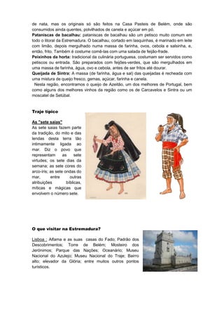 de nata, mas os originais só são feitos na Casa Pasteis de Belém, onde são
consumidos ainda quentes, polvilhados de canela e açúcar em pó.
Pataniscas de bacalhau: pataniscas de bacalhau são um petisco muito comum em
todo o litoral da Estremadura. O bacalhau, cortado em lasquinhas, é marinado em leite
com limão, depois mergulhado numa massa de farinha, ovos, cebola e salsinha, e,
então, frito. Também é costume comê-las com uma salada de feijão-frade.
Peixinhos da horta: tradicional da culinária portuguesa, costumam ser servidos como
petiscos ou entrada. São preparados com feijões-verdes, que são mergulhados em
uma massa de farinha, água, ovo e cebola, antes de ser fritos até dourar.
Queijada de Sintra: A massa (de farinha, água e sal) das queijadas é recheada com
uma mistura de queijo fresco, gemas, açúcar, farinha e canela.
  Nesta região, encontramos o queijo de Azeitão, um dos melhores de Portugal, bem
como alguns dos melhores vinhos da região como os de Carcavelos e Sintra ou um
moscatel de Setúbal.


Traje típico

As "sete saias"
As sete saias fazem parte
da tradição, do mito e das
lendas desta terra tão
intimamente ligada ao
mar. Diz o povo que
representam       as     sete
virtudes; os sete dias da
semana; as sete cores do
arco-íris; as sete ondas do
mar,       entre      outras
atribuições         bíblicas,
míticas e mágicas que
envolvem o número sete.




O que visitar na Estremadura?

Lisboa : Alfama e as suas casas do Fado; Padrão dos
Descobrimentos; Torre de Belém; Mosteiro dos
Jerónimos; Parque das Nações; Oceanário; Museu
Nacional do Azulejo; Museu Nacional do Traje; Bairro
alto; elevador da Glória; entre muitos outros pontos
turísticos.
 