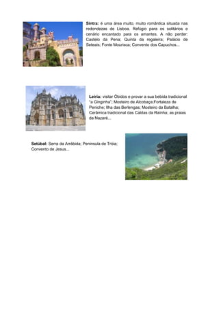 Sintra: é uma área muito, muito romântica situada nas
                             redondezas de Lisboa. Refúgio para os solitários e
                             cenário encantado para os amantes. A não perder:
                             Castelo da Pena; Quinta da regaleira; Palácio de
                             Seteais; Fonte Mourisca; Convento dos Capuchos...




                               Leiria: visitar Óbidos e provar a sua bebida tradicional
                               “a Ginginha”; Mosteiro de Alcobaça;Fortaleza de
                               Peniche; Ilha das Berlengas; Mosteiro da Batalha;
                               Cerâmica tradicional das Caldas da Raínha; as praias
                               da Nazaré...




Setúbal: Serra da Arrábida; Peninsula de Tróia;
Convento de Jesus...
 