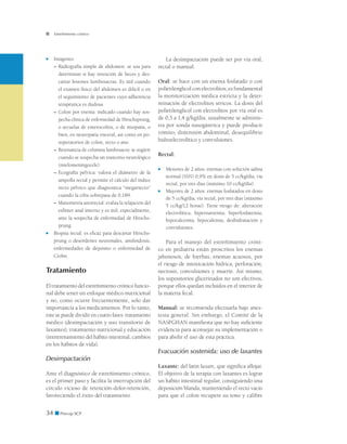 34 ■ Precop SCP
Estreñimiento crónico
■	 Imágenes:
– 	Radiografía simple de abdomen: se usa para
determinar si hay retención de heces y des-
cartar lesiones lumbosacras. Es útil cuando
el examen físico del abdomen es difícil o en
el seguimiento de pacientes cuya adherencia
terapéutica es dudosa.
– 	Colon por enema: indicado cuando hay sos-
pecha clínica de enfermedad de Hirschsprung,
o secuelas de enterocolitis, o de miopatía, o
bien, en neuropatía visceral, así como en po-
soperatorios de colon, recto o ano.
– 	Resonancia de columna lumbosacra: se sugiere
cuando se sospecha un trastorno neurológico
(mielomeningocele).
– 	Ecografía pélvica: valora el diámetro de la
ampolla rectal y permite el cálculo del índice
recto pélvico que diagnostica “megarrecto”
cuando la cifra sobrepasa de 0,189.
– 	Manometría anorrectal: evalúa la relajación del
esfínter anal interno y es útil, especialmente,
ante la sospecha de enfermedad de Hirschs-
prung.
■	 Biopsia rectal: es eficaz para descartar Hirschs-
prung o desórdenes neuronales, amiloidosis,
enfermedades de depósito o enfermedad de
Crohn.
Tratamiento
El tratamiento del estreñimiento crónico funcio-
nal debe tener un enfoque médico-nutricional
y no, como ocurre frecuentemente, solo dar
importancia a los medicamentos. Por lo tanto,
este se puede dividir en cuatro fases: tratamiento
médico (desimpactación y uso transitorio de
laxantes), tratamiento nutricional y educación
(reentrenamiento del hábito intestinal, cambios
en los hábitos de vida).
Desimpactación
Ante el diagnóstico de estreñimiento crónico,
es el primer paso y facilita la interrupción del
círculo vicioso de retención-dolor-retención,
favoreciendo el éxito del tratamiento.
La desimpactación puede ser por vía oral,
rectal o manual:
Oral: se hace con un enema fosfatado o con
polietilenglicol con electrolitos; es fundamental
la monitorización médica estricta y la deter-
minación de electrolitos séricos. La dosis del
polietilenglicol con electrolitos por vía oral es
de 0,3 a 1,4 g/kg/día; usualmente se adminis-
tra por sonda nasogástrica y puede producir
vómito, distensión abdominal, desequilibrio
hidroelectrolítico y convulsiones.
Rectal:
■	 Menores de 2 años: enemas con solución salina
normal (SSN) 0,9% en dosis de 5 cc/kg/día, vía
rectal, por tres días (máximo 10 cc/kg/día).
■	 Mayores de 2 años: enemas fosfatados en dosis
de 5 cc/kg/día, vía rectal, por tres días (máximo
5 cc/kg/12 horas). Tiene riesgo de: alteración
electrolítica, hipernatremia, hiperfosfatemia,
hipocalcemia, hipocalemia, deshidratación y
convulsiones.
Para el manejo del estreñimiento cróni-
co en pediatría están proscritos los enemas
jabonosos, de hierbas, enemas acuosos, por
el riesgo de intoxicación hídrica, perforación,
necrosis, convulsiones y muerte. Así mismo,
los supositorios glicerinados no son efectivos,
porque ellos quedan incluidos en el interior de
la materia fecal.
Manual: se recomienda efectuarla bajo anes-
tesia general. Sin embargo, el Comité de la
NASPGHAN manifiesta que no hay suficiente
evidencia para aconsejar su implementación o
para abolir el uso de esta práctica.
Evacuación sostenida: uso de laxantes
Laxante: del latín laxare, que significa aflojar.
El objetivo de la terapia con laxantes es lograr
un hábito intestinal regular, consiguiendo una
deposición blanda, manteniendo el recto vacío
para que el colon recupere su tono y calibre
 