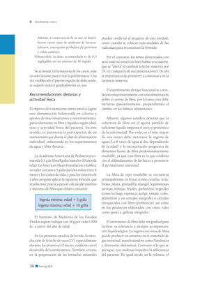 36 ■ Precop SCP
Estreñimiento crónico
Además, a consecuencia de su uso, se descri-
bieron varios casos de síndrome de Stevens-
Johnson, enteropatía perdedora de proteínas
y colon catártico.
b)	Bisacodilo: la dosis recomendada es de 0,3
mg/kg/día con un máximo de 30 mg/día.
Se aconseja, en la mayoría de los casos, usar
un solo laxante para evitar la polifarmacia. Una
vez establecido el patrón regular de defecación,
se sugiere reducir gradualmente su uso.
Recomendaciones dietarias y
actividad física
El objetivo del tratamiento nutricional es lograr
una alimentación balanceada en calorías y
aportes de macronutrientes y micronutrientes,
particularmente en fibra y líquidos según edad,
sexo y actividad física del paciente. En este
sentido, es perentoria la participación de un
nutricionista que diseñe el plan de alimentación
individual, enfatizando en los requerimientos
de agua y fibra dietaria.
La Academia Americana de Pediatría reco-
mienda 0,5 g de fibra/kg/día hasta los 10 años de
edad. La American Heart Foundation establece
un valor cercano a 5 g/día para los niños entre 6
meses y los 2 años de vida, y para los mayores de
2 años propone aplicar la siguiente fórmula, que
resulta muy práctica para el cálculo del mínimo
y máximo de fibra que deben consumir:
Ingesta mínima: edad + 5 g/día
Ingesta máxima: edad + 10 g/día
El Instituto de Medicina de los Estados
Unidos sugiere trabajar con 14 g por cada 1.000
kc, a partir del año de edad.
En los primeros estadios de la vida, la intro-
ducción de la leche de vaca (LV), especialmente
durante los primeros 12 meses, colabora con el
desarrollo del estreñimiento. También, errores
en la preparación de las fórmulas infantiles
pueden conllevar al progreso de esta entidad,
como cuando se colocan más medidas de las
indicadas para reconstituir la fórmula.
Por el contrario, los niños alimentados con
seno materno tienen un buen hábito evacuatorio,
que se “altera” al cambiar la leche materna por
LV, en cualquiera de sus presentaciones. De ahí
la importancia de promover y continuar con la
lactancia materna.
El estreñimiento de tipo funcional se corre-
laciona mayoritariamente con una alimentación
pobre o carente de fibra, por lo tanto, esta debe
incluirse paulatinamente, propendiendo al
cambio en los hábitos alimentarios.
Además, algunos estudios denotan que la
cobertura de fibra sin el aporte paralelo de
suficiente líquido empeora el curso y pronóstico
de la enfermedad. Por ende, en el niño mayor
de seis meses debe motivarse la ingesta de
agua (3 a 8 vasos de agua al día, dependiendo
de la edad) y la incorporación progresiva de
alimentos fuente de fibra predominantemente
insoluble, ya que esta fibra es la que colabora
con el ablandamiento de las heces y promueve
el peristaltismo intestinal.
La fibra de tipo insoluble se encuentra
principalmente en frutas (como ciruelas, uvas,
fresas, pitaya, granadilla, mango), leguminosas
(arvejas, lentejas, fríjoles, garbanzos), vegetales
(como lechuga, espinaca, acelga, tomate, coles,
pimientos) y en cereales integrales o cereales
enriquecidos con fibra (prebióticos), así como
en los productos elaborados con estos, tales
como panes y galletas integrales.
El incremento de fibra debe ser gradual para
facilitar su tolerancia y siempre acompañarse
con líquidos/agua. La ingesta excesiva de fibra
puede producir un aumento en el contenido de
gas intestinal, manifestándose como flatulencia
y distensión abdominal. Contrario a lo que se
persigue, este malestar impedirá la adherencia
del paciente. De igual modo, en la infancia, el
 
